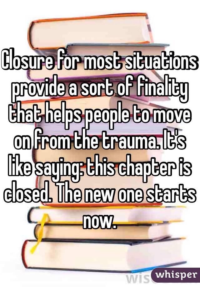 Closure for most situations provide a sort of finality that helps people to move on from the trauma. It's like saying: this chapter is closed. The new one starts now.