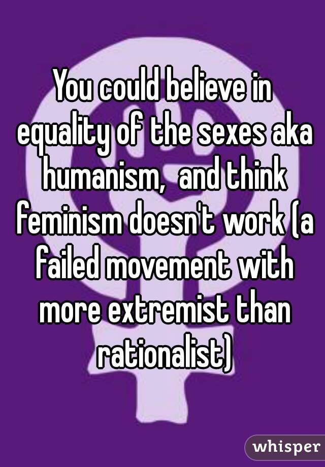 You could believe in equality of the sexes aka humanism,  and think feminism doesn't work (a failed movement with more extremist than rationalist)