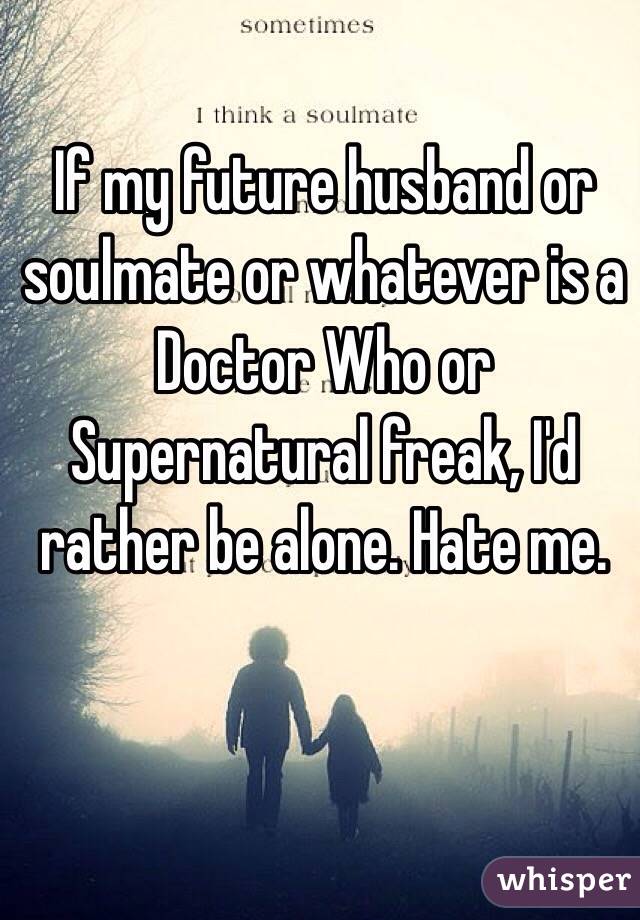 If my future husband or soulmate or whatever is a Doctor Who or Supernatural freak, I'd rather be alone. Hate me.