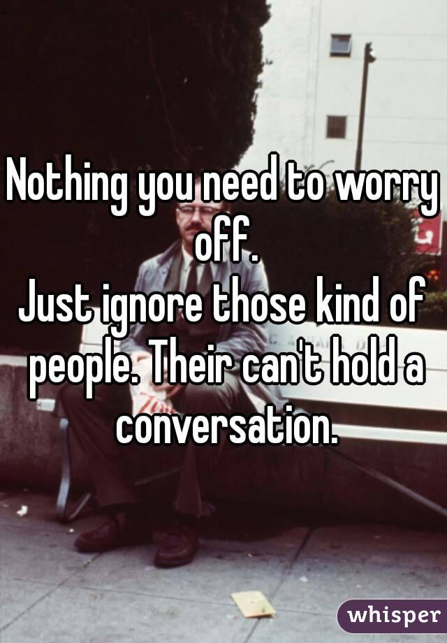 Nothing you need to worry
 off.
Just ignore those kind of people. Their can't hold a conversation.