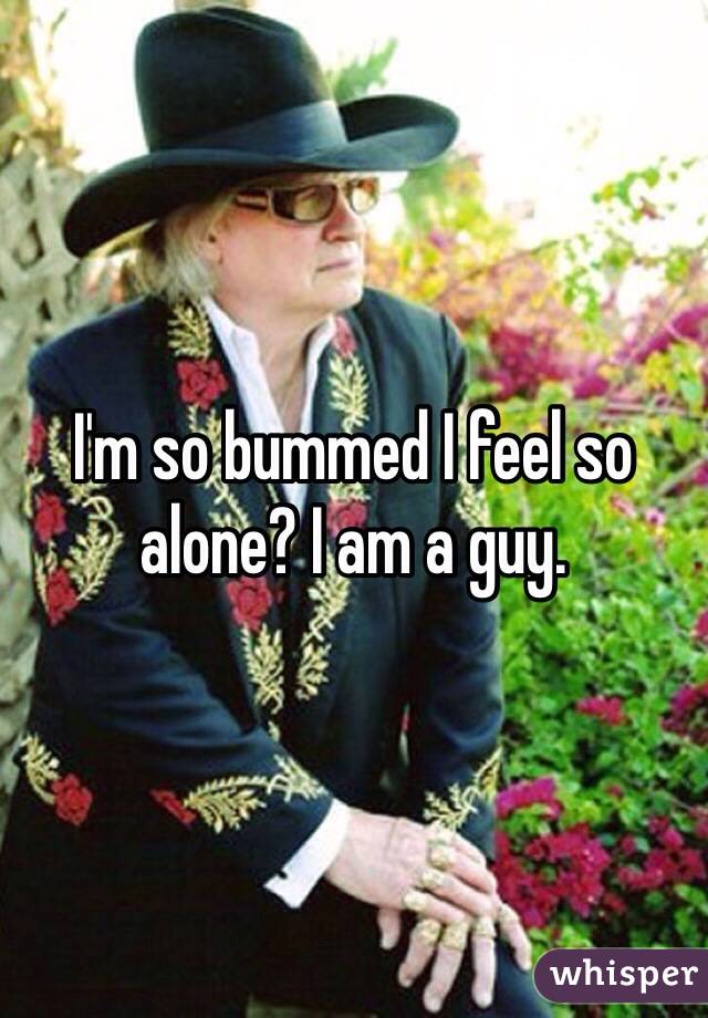 I'm so bummed I feel so alone? I am a guy. 