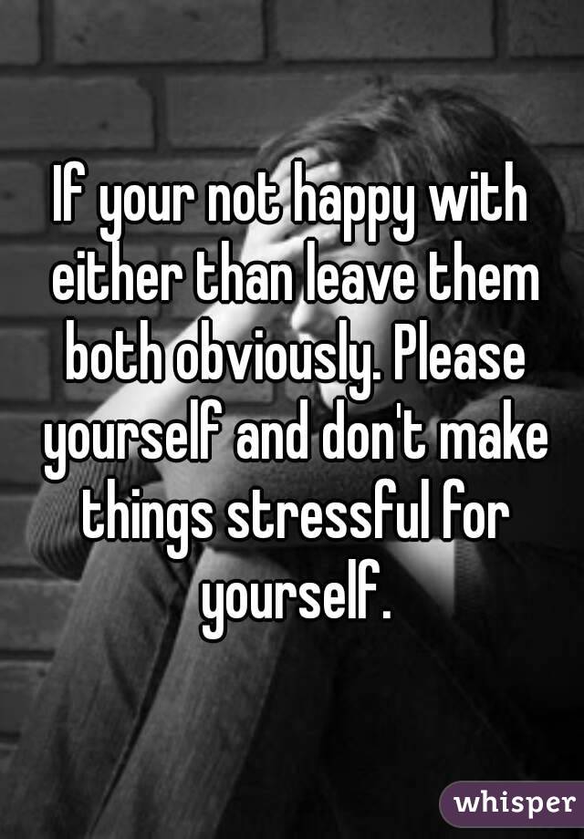 If your not happy with either than leave them both obviously. Please yourself and don't make things stressful for yourself.