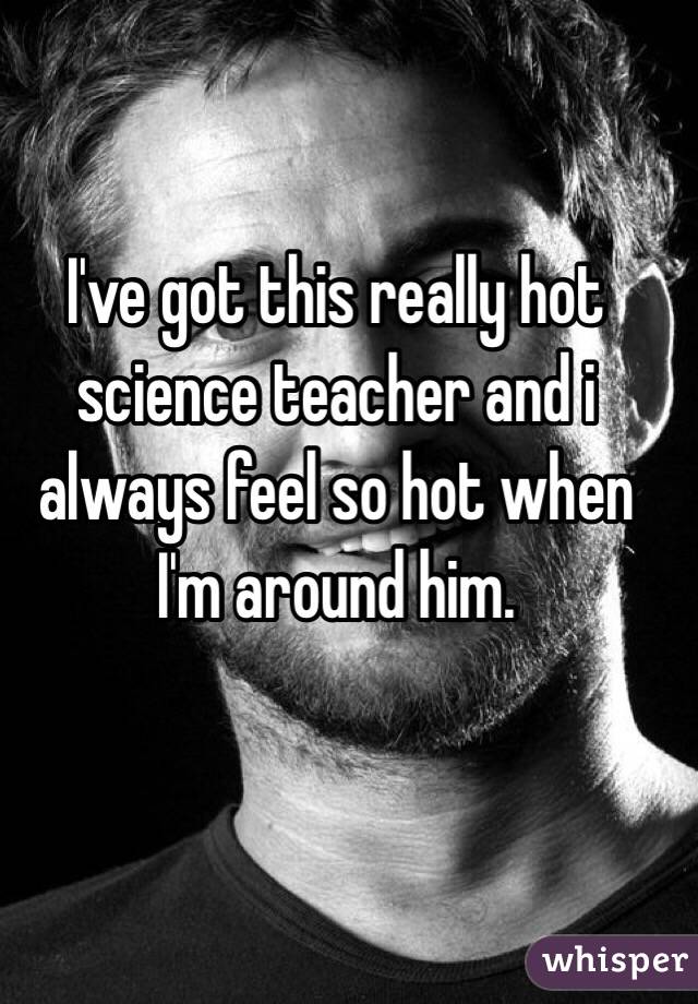 I've got this really hot science teacher and i always feel so hot when I'm around him.