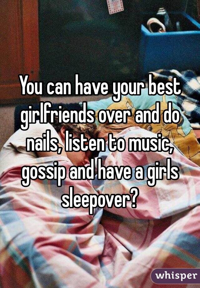 You can have your best girlfriends over and do nails, listen to music, gossip and have a girls sleepover? 