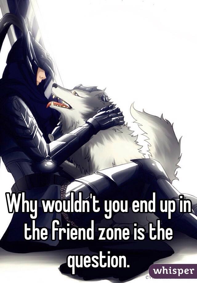 Why wouldn't you end up in the friend zone is the question.