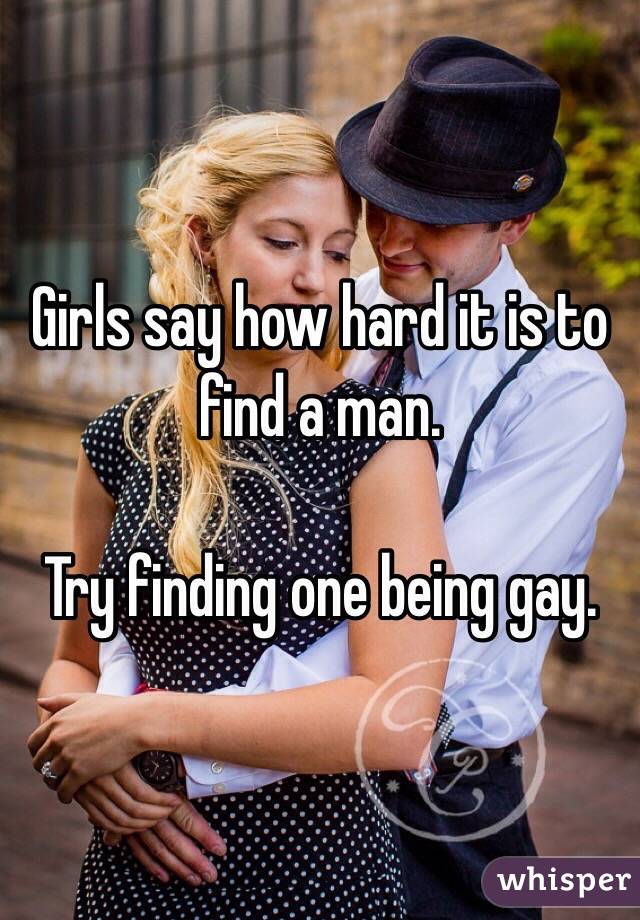 Girls say how hard it is to find a man.

Try finding one being gay. 