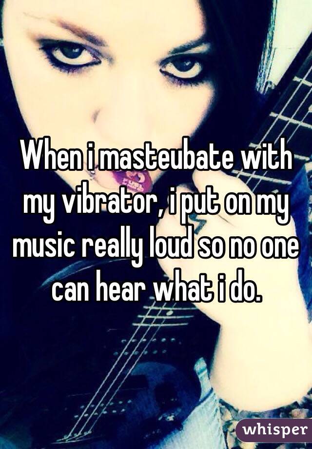When i masteubate with my vibrator, i put on my music really loud so no one can hear what i do.