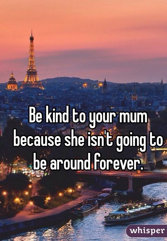Be kind to your mum because she isn't going to be around forever. 