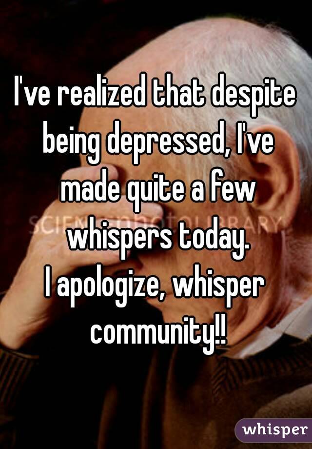 I've realized that despite being depressed, I've made quite a few whispers today.
I apologize, whisper community!!