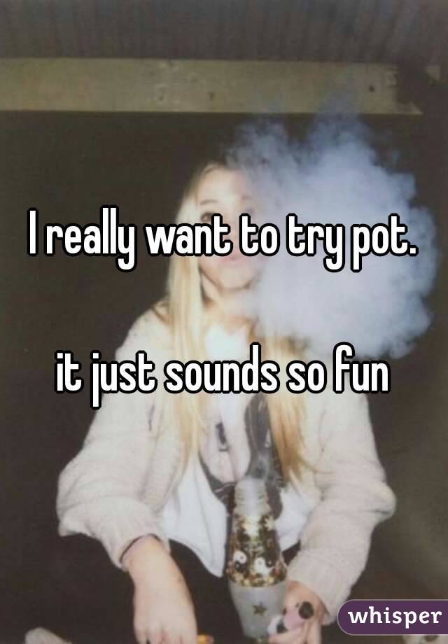 I really want to try pot.

it just sounds so fun