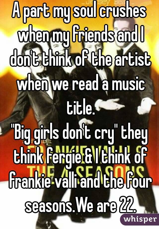 A part my soul crushes when my friends and I don't think of the artist when we read a music title.
"Big girls don't cry" they think fergie & I think of frankie valli and the four seasons.We are 22.