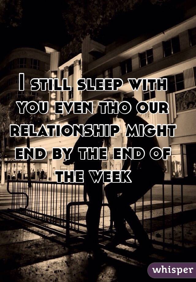 I still sleep with you even tho our relationship might end by the end of the week 
