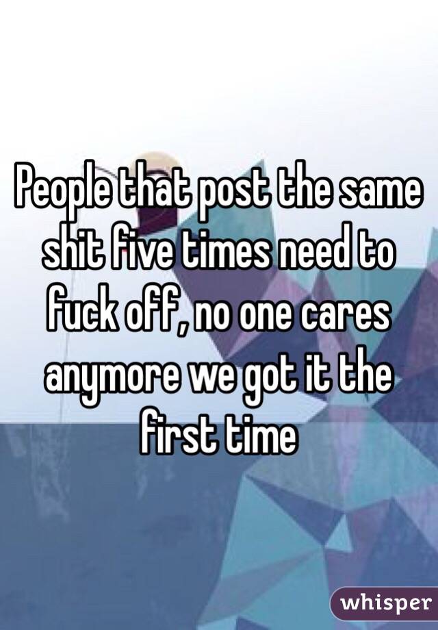 People that post the same shit five times need to fuck off, no one cares anymore we got it the first time