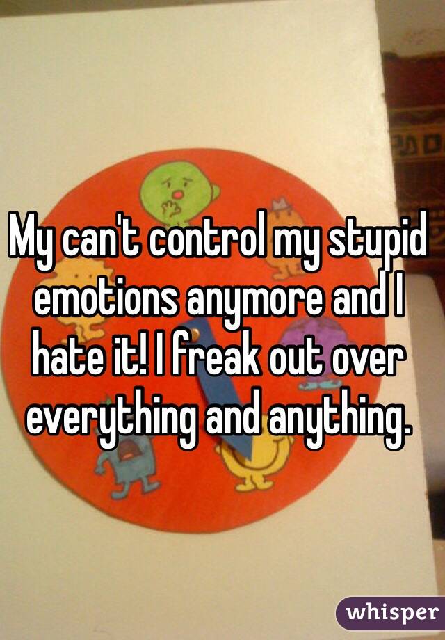 My can't control my stupid emotions anymore and I hate it! I freak out over everything and anything.