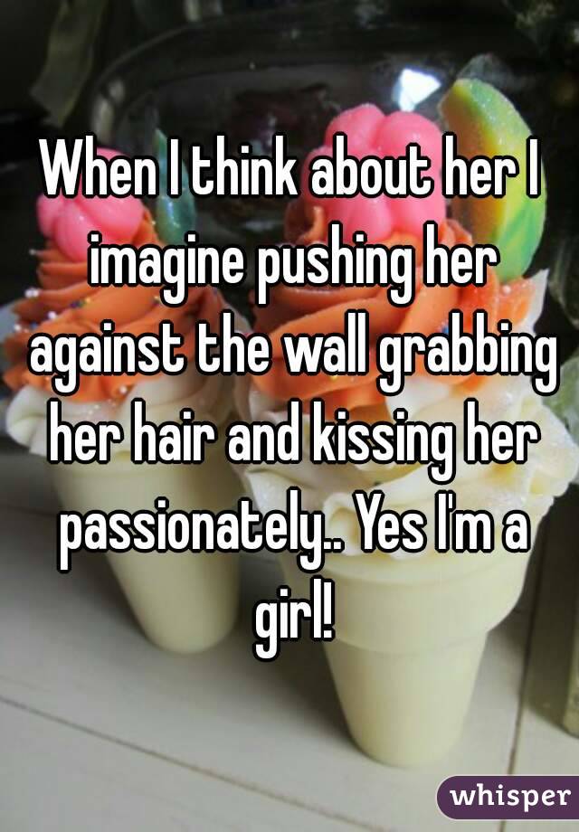 When I think about her I imagine pushing her against the wall grabbing her hair and kissing her passionately.. Yes I'm a girl!