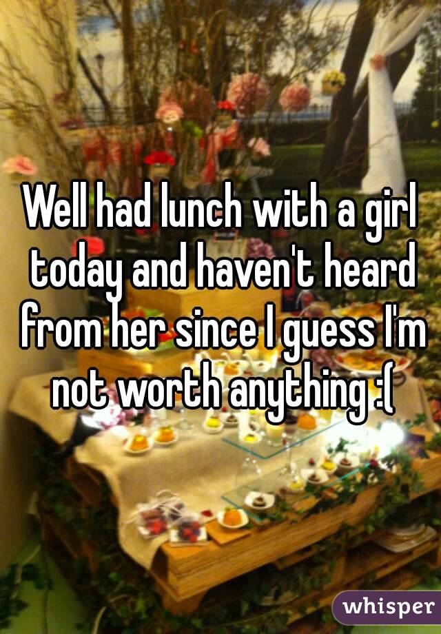 Well had lunch with a girl today and haven't heard from her since I guess I'm not worth anything :(