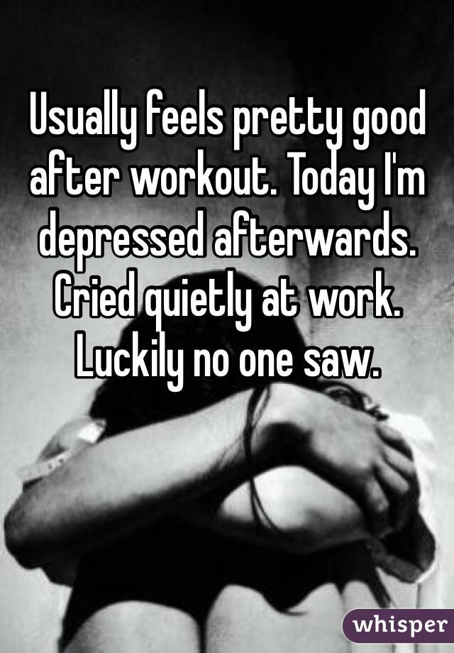 Usually feels pretty good after workout. Today I'm depressed afterwards. Cried quietly at work. Luckily no one saw.