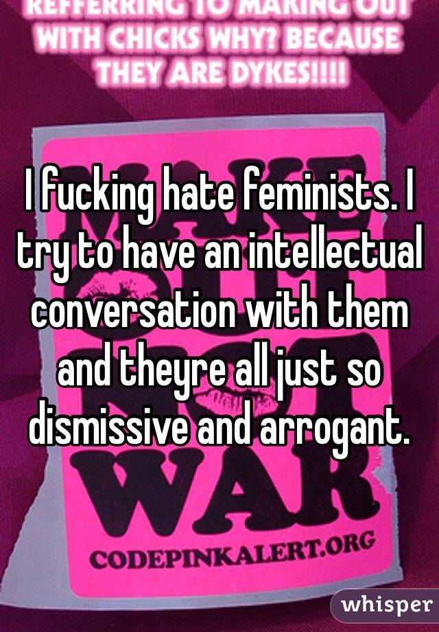 I fucking hate feminists. I try to have an intellectual conversation with them and theyre all just so dismissive and arrogant.