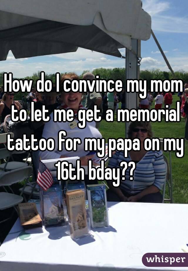 How do I convince my mom to let me get a memorial tattoo for my papa on my 16th bday??