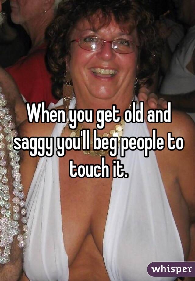 When you get old and saggy you'll beg people to touch it. 