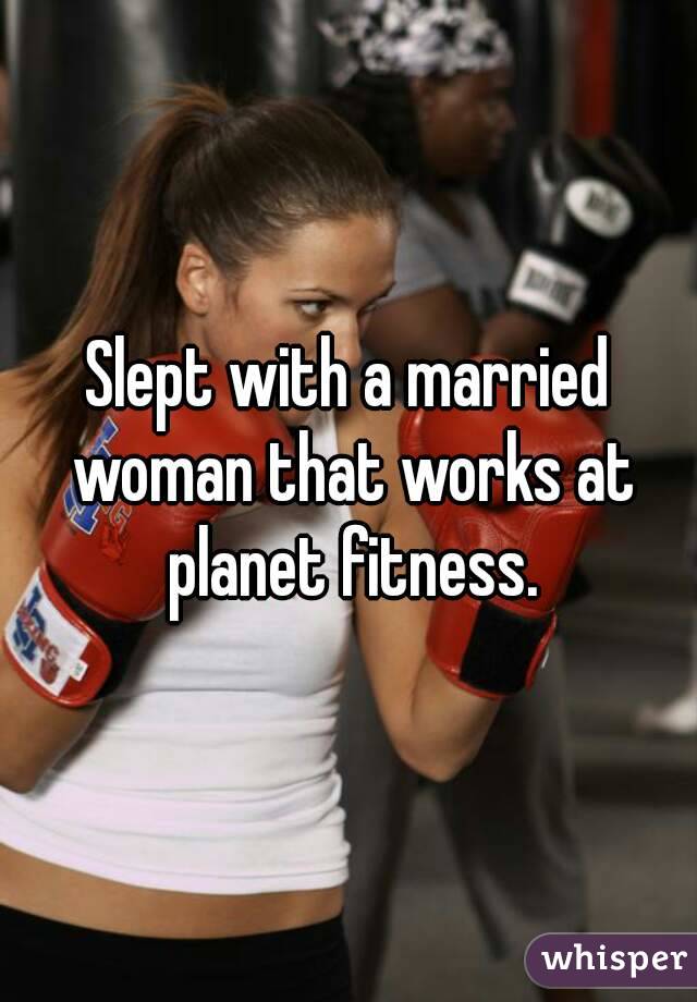 Slept with a married woman that works at planet fitness.