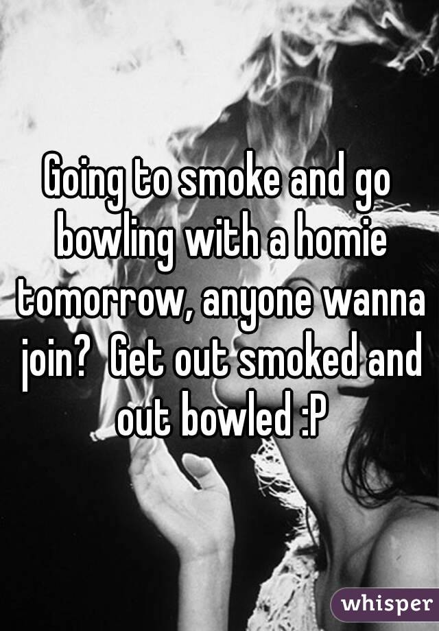 Going to smoke and go bowling with a homie tomorrow, anyone wanna join?  Get out smoked and out bowled :P