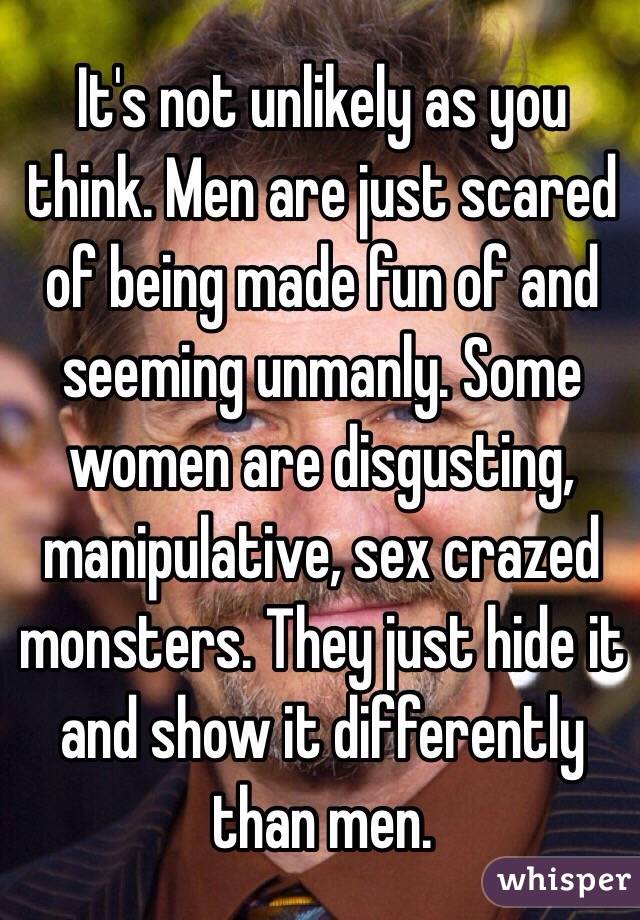 It's not unlikely as you think. Men are just scared of being made fun of and seeming unmanly. Some women are disgusting, manipulative, sex crazed monsters. They just hide it and show it differently than men. 