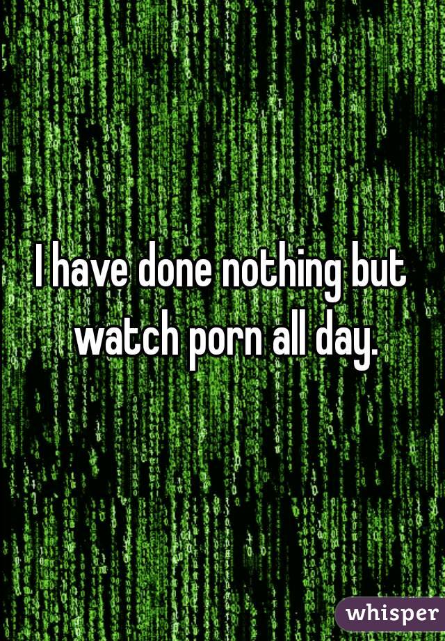 I have done nothing but watch porn all day.