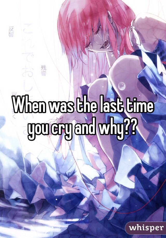 When was the last time you cry and why??
