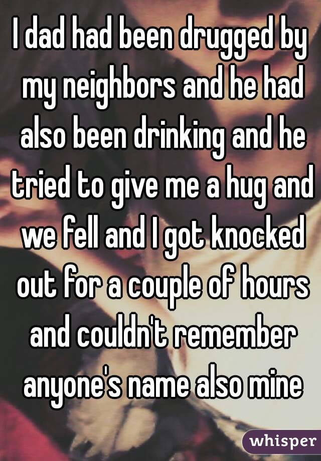 I dad had been drugged by my neighbors and he had also been drinking and he tried to give me a hug and we fell and I got knocked out for a couple of hours and couldn't remember anyone's name also mine