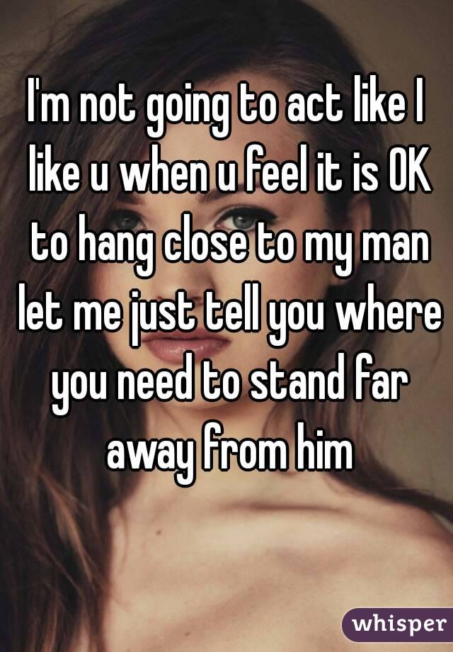 I'm not going to act like I like u when u feel it is OK to hang close to my man let me just tell you where you need to stand far away from him