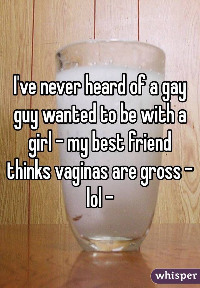 I've never heard of a gay guy wanted to be with a girl - my best friend thinks vaginas are gross - lol -