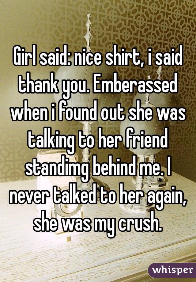 Girl said: nice shirt, i said thank you. Emberassed when i found out she was talking to her friend standimg behind me. I never talked to her again, she was my crush.