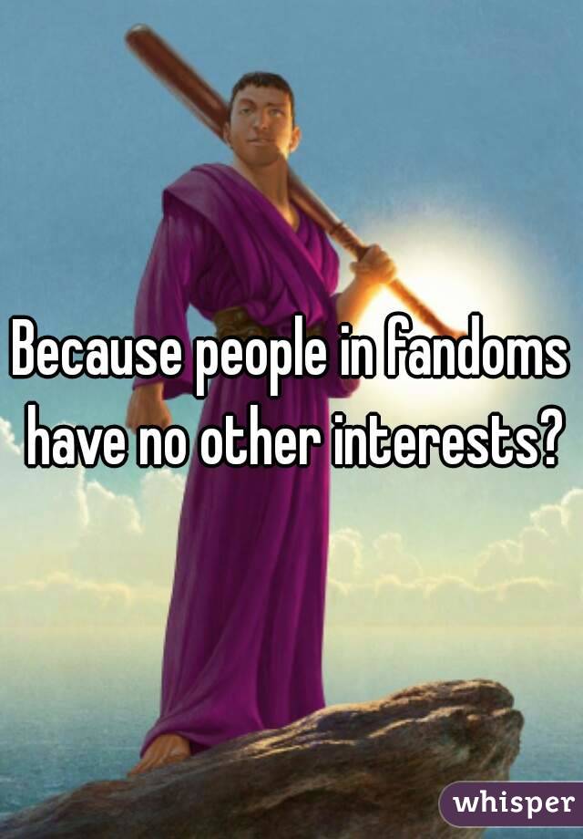 Because people in fandoms have no other interests?
