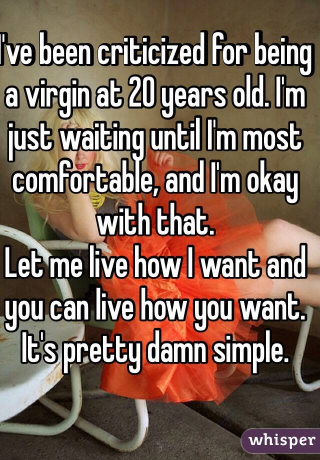 I've been criticized for being a virgin at 20 years old. I'm just waiting until I'm most comfortable, and I'm okay with that.
Let me live how I want and you can live how you want. It's pretty damn simple.