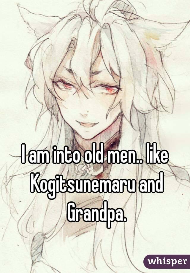 I am into old men.. like Kogitsunemaru and Grandpa.
