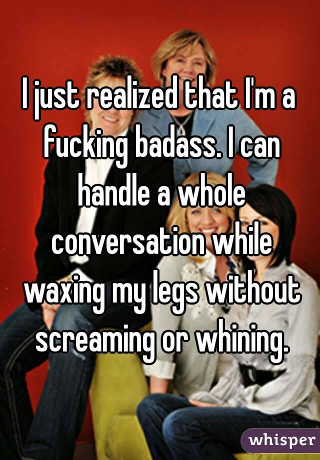 I just realized that I'm a fucking badass. I can handle a whole conversation while waxing my legs without screaming or whining.