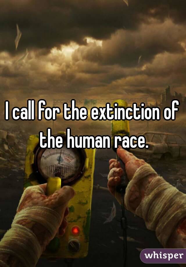 I call for the extinction of the human race.