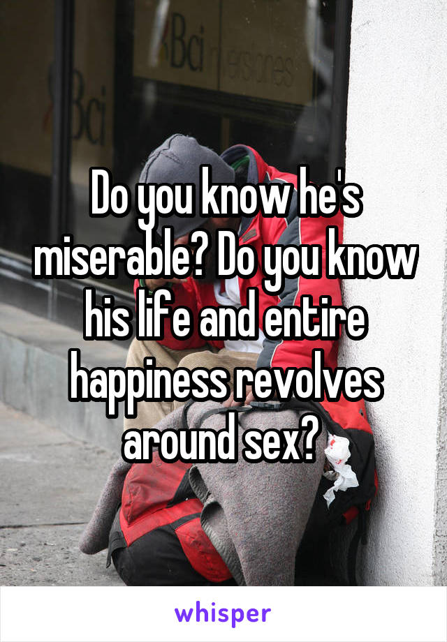 Do you know he's miserable? Do you know his life and entire happiness revolves around sex? 