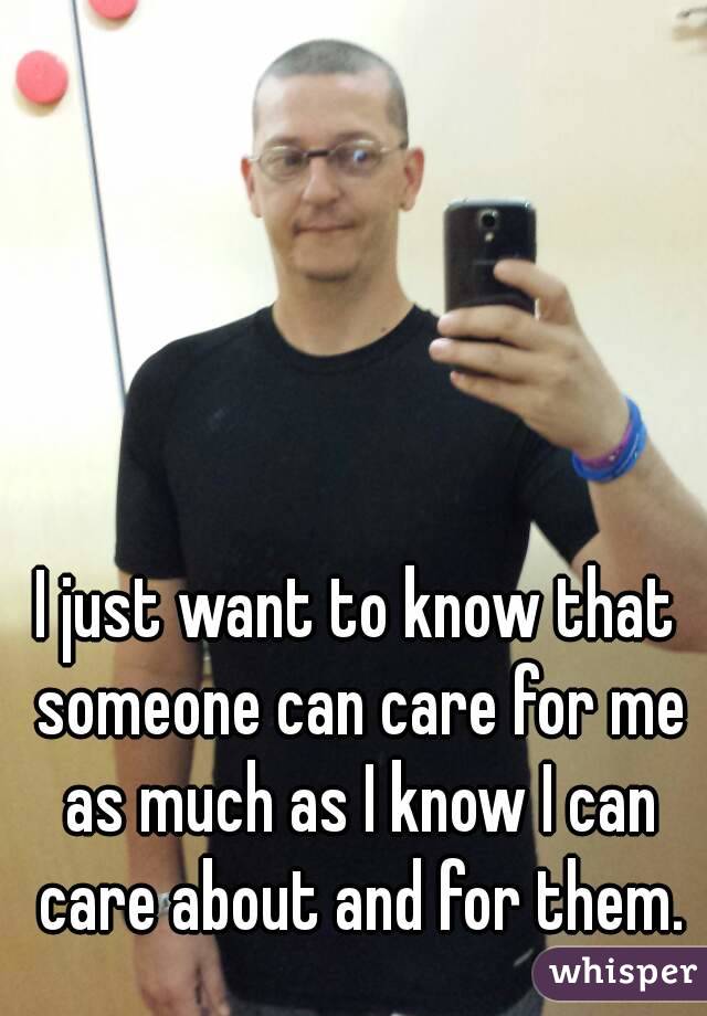 I just want to know that someone can care for me as much as I know I can care about and for them.