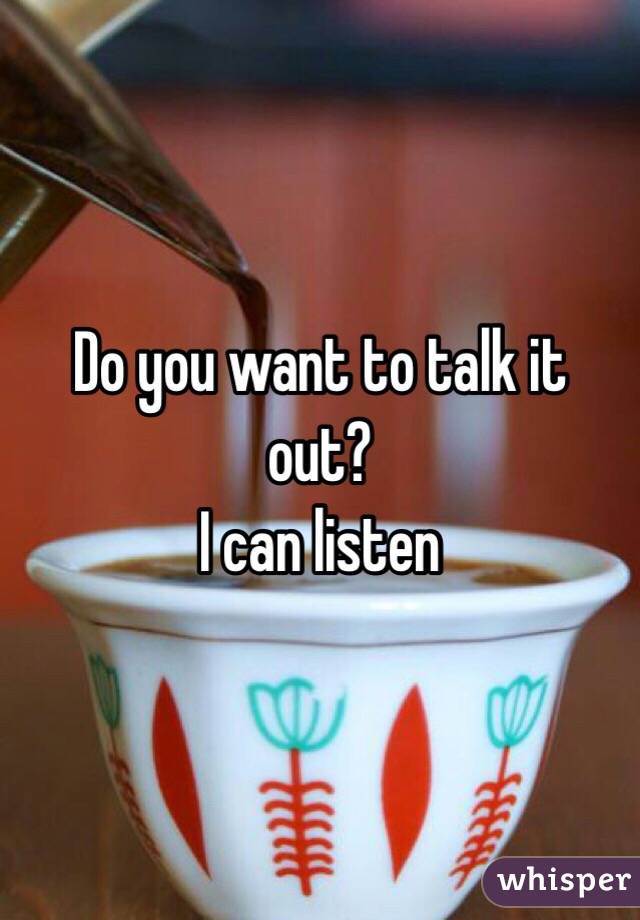 Do you want to talk it out?
 I can listen 
