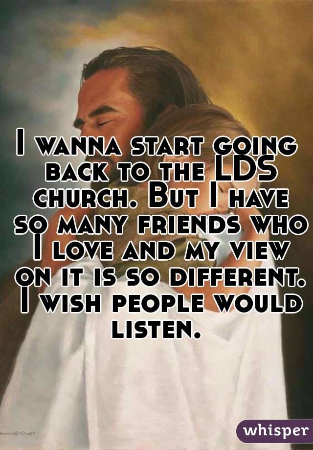 I wanna start going back to the LDS church. But I have so many friends who I love and my view on it is so different. I wish people would listen. 