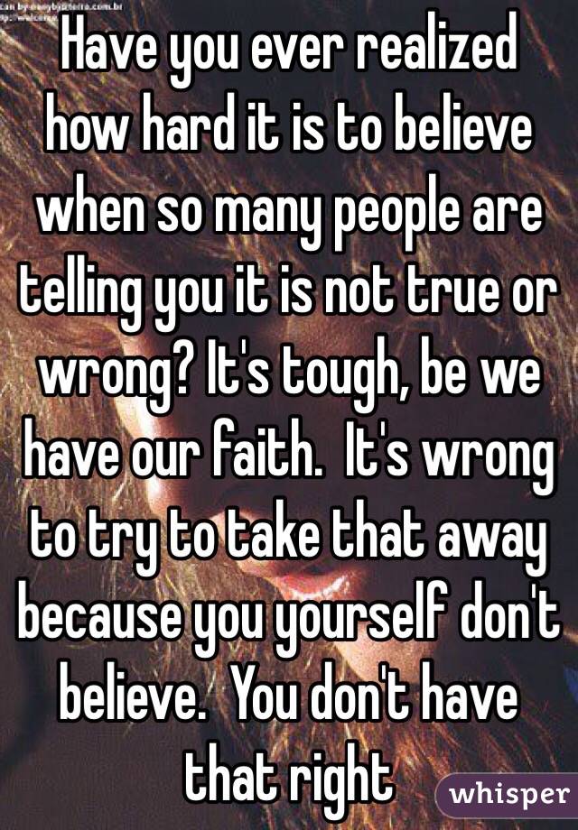Have you ever realized how hard it is to believe when so many people are telling you it is not true or wrong? It's tough, be we have our faith.  It's wrong to try to take that away because you yourself don't believe.  You don't have that right