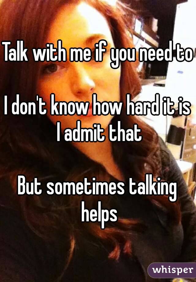 Talk with me if you need to

I don't know how hard it is I admit that

But sometimes talking helps