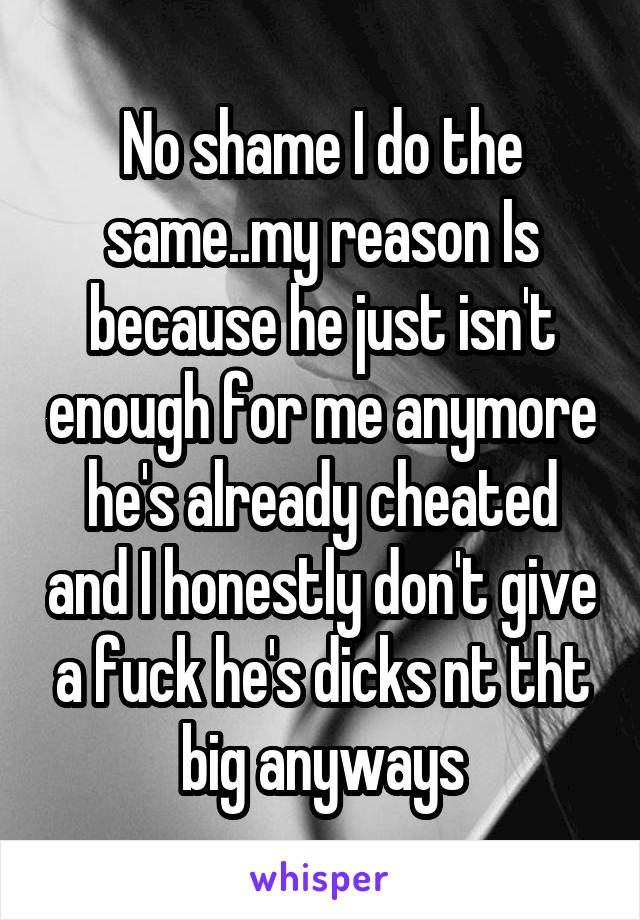 No shame I do the same..my reason Is because he just isn't enough for me anymore he's already cheated and I honestly don't give a fuck he's dicks nt tht big anyways