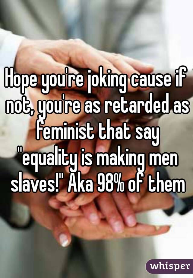Hope you're joking cause if not, you're as retarded as feminist that say "equality is making men slaves!" Aka 98% of them