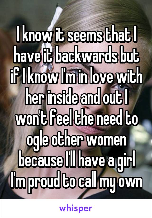 I know it seems that I have it backwards but if I know I'm in love with her inside and out I won't feel the need to ogle other women because I'll have a girl I'm proud to call my own