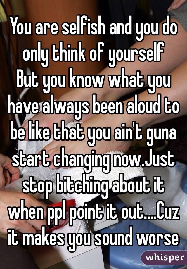 You are selfish and you do only think of yourself 
But you know what you have always been aloud to be like that you ain't guna start changing now.Just stop bitching about it when ppl point it out....Cuz it makes you sound worse
