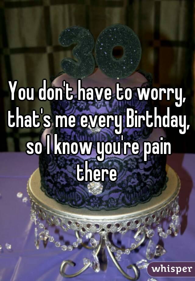 You don't have to worry, that's me every Birthday, so I know you're pain there 