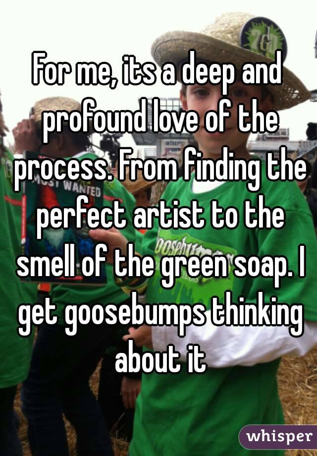 For me, its a deep and profound love of the process. From finding the perfect artist to the smell of the green soap. I get goosebumps thinking about it